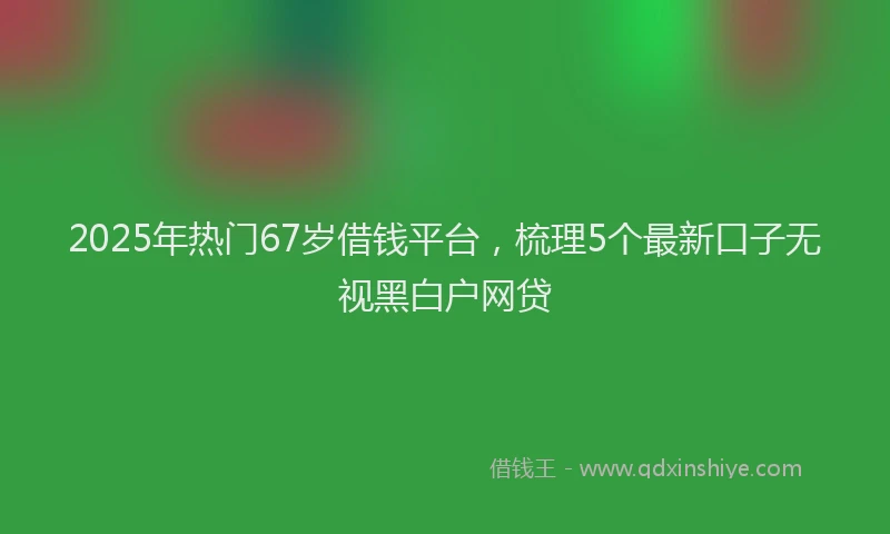 2025年热门67岁借钱平台，梳理5个最新口子无视黑白户网贷