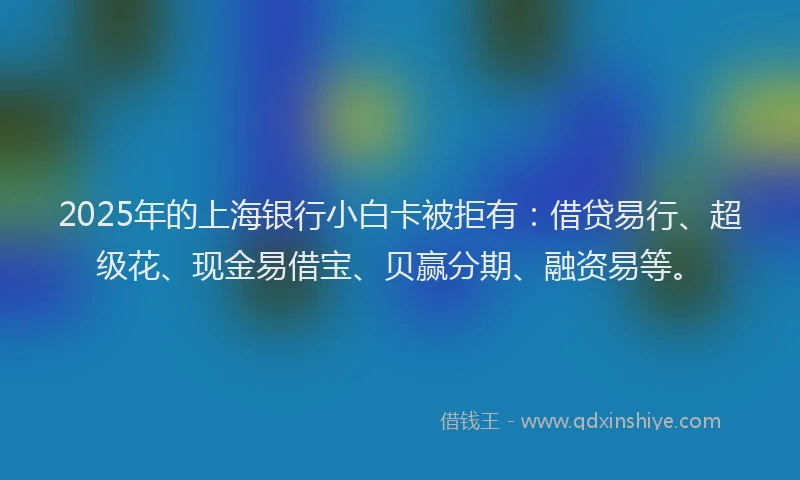2025年的上海银行小白卡被拒有：借贷易行、超级花、现金易借宝、贝赢分期、融资易等。