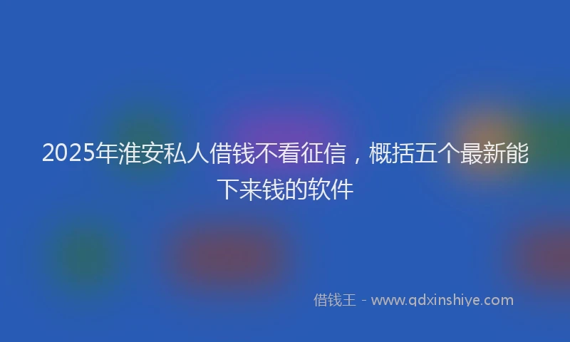 2025年淮安私人借钱不看征信，概括五个最新能下来钱的软件