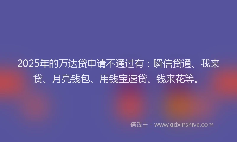 2025年的万达贷申请不通过有：瞬信贷通、我来贷、月亮钱包、用钱宝速贷、钱来花等。