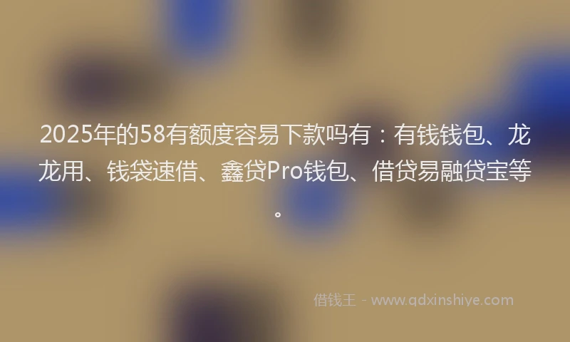 2025年的58有额度容易下款吗有：有钱钱包、龙龙用、钱袋速借、鑫贷Pro钱包、借贷易融贷宝等。