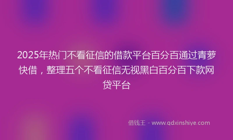 2025年热门不看征信的借款平台百分百通过青萝快借，整理五个不看征信无视黑白百分百下款网贷平台