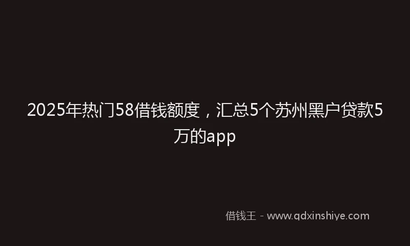 2025年热门58借钱额度，汇总5个苏州黑户贷款5万的app