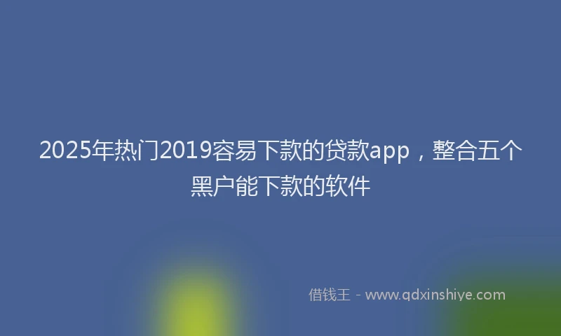 2025年热门2019容易下款的贷款app，整合五个黑户能下款的软件
