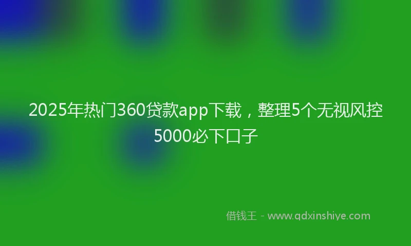 2025年热门360贷款app下载，整理5个无视风控5000必下口子