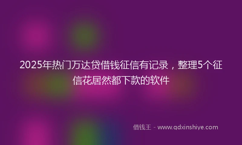2025年热门万达贷借钱征信有记录，整理5个征信花居然都下款的软件