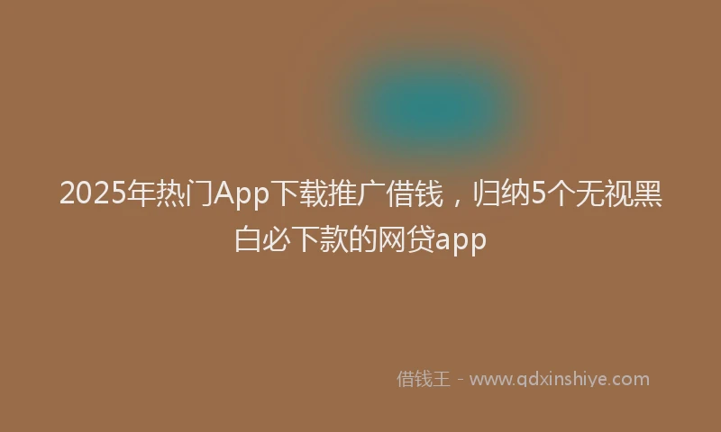 2025年热门App下载推广借钱，归纳5个无视黑白必下款的网贷app