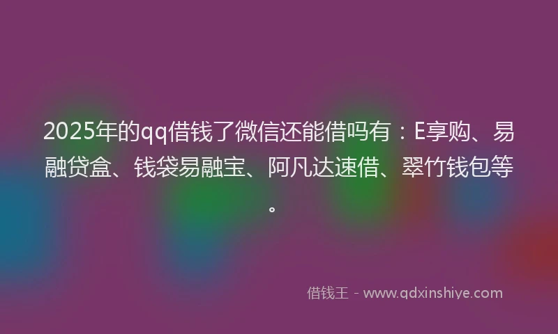 2025年的qq借钱了微信还能借吗有：E享购、易融贷盒、钱袋易融宝、阿凡达速借、翠竹钱包等。