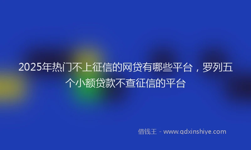 2025年热门不上征信的网贷有哪些平台，罗列五个小额贷款不查征信的平台
