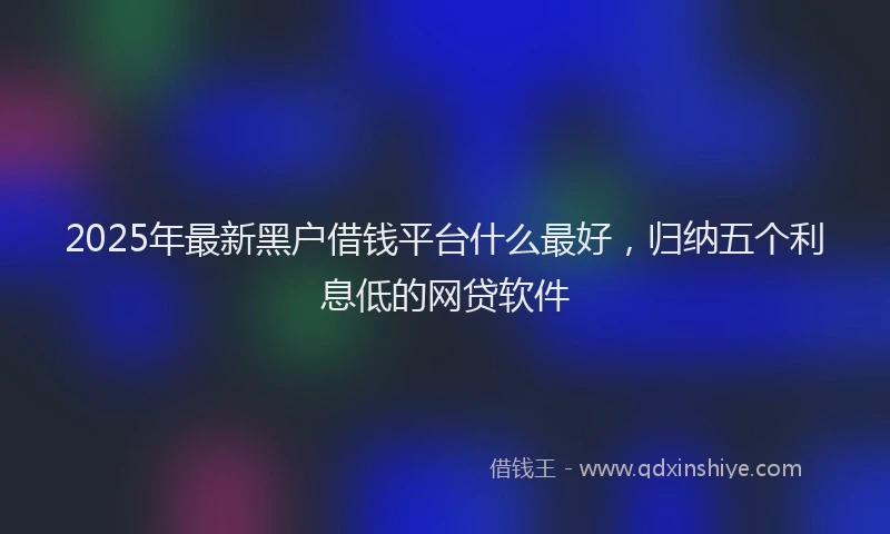 2025年最新黑户借钱平台什么最好，归纳五个利息低的网贷软件