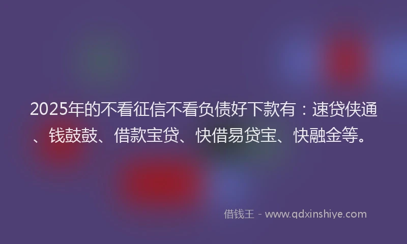 2025年的不看征信不看负债好下款有：速贷侠通、钱鼓鼓、借款宝贷、快借易贷宝、快融金等。