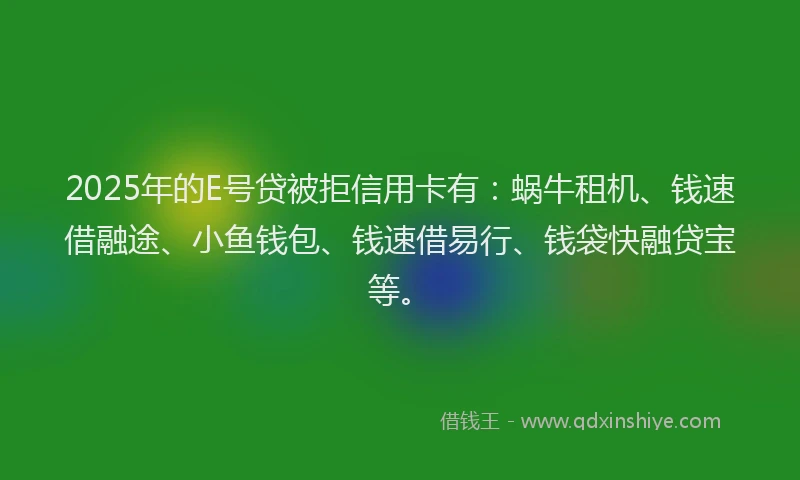 2025年的E号贷被拒信用卡有：蜗牛租机、钱速借融途、小鱼钱包、钱速借易行、钱袋快融贷宝等。