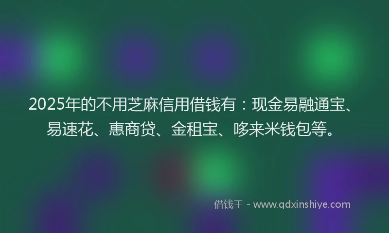 2025年的不用芝麻信用借钱有：现金易融通宝、易速花、惠商贷、金租宝、哆来米钱包等。