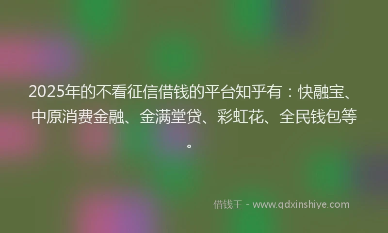 2025年的不看征信借钱的平台知乎有：快融宝、中原消费金融、金满堂贷、彩虹花、全民钱包等。