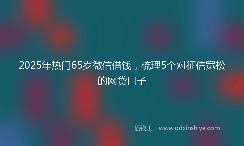2025年热门65岁微信借钱，梳理5个对征信宽松的网贷口子