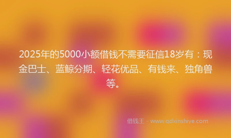 2025年的5000小额借钱不需要征信18岁有：现金巴士、蓝鲸分期、轻花优品、有钱来、独角兽等。
