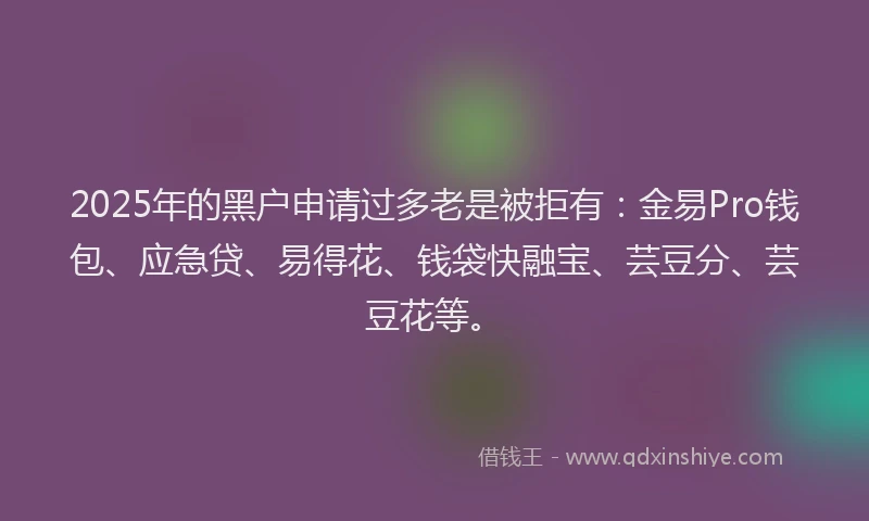 2025年的黑户申请过多老是被拒有：金易Pro钱包、应急贷、易得花、钱袋快融宝、芸豆分、芸豆花等。
