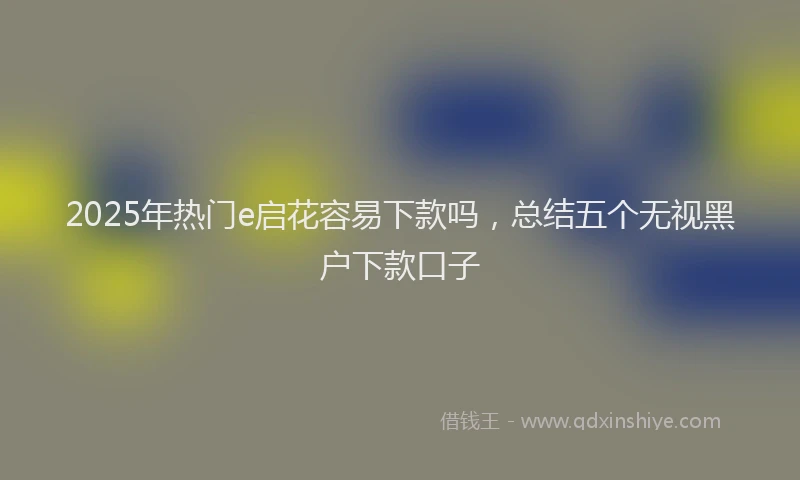 2025年热门e启花容易下款吗，总结五个无视黑户下款口子