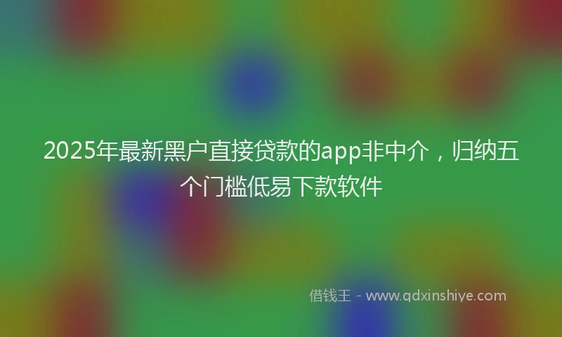 2025年最新黑户直接贷款的app非中介，归纳五个门槛低易下款软件