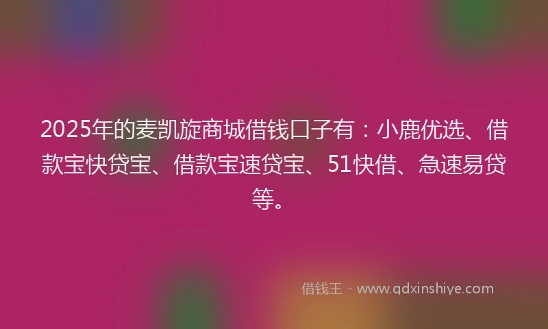 2025年的麦凯旋商城借钱口子有：小鹿优选、借款宝快贷宝、借款宝速贷宝、51快借、急速易贷等。