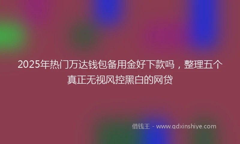 2025年热门万达钱包备用金好下款吗，整理五个真正无视风控黑白的网贷