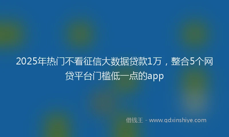 2025年热门不看征信大数据贷款1万，整合5个网贷平台门槛低一点的app