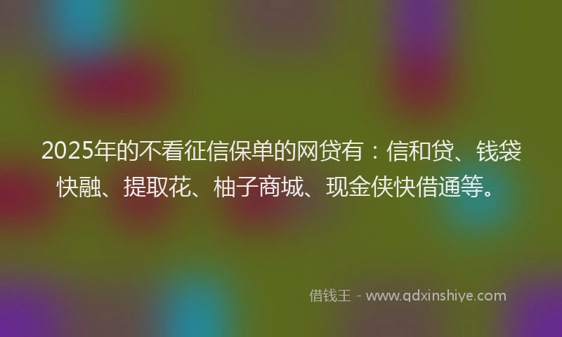 2025年的不看征信保单的网贷有：信和贷、钱袋快融、提取花、柚子商城、现金侠快借通等。