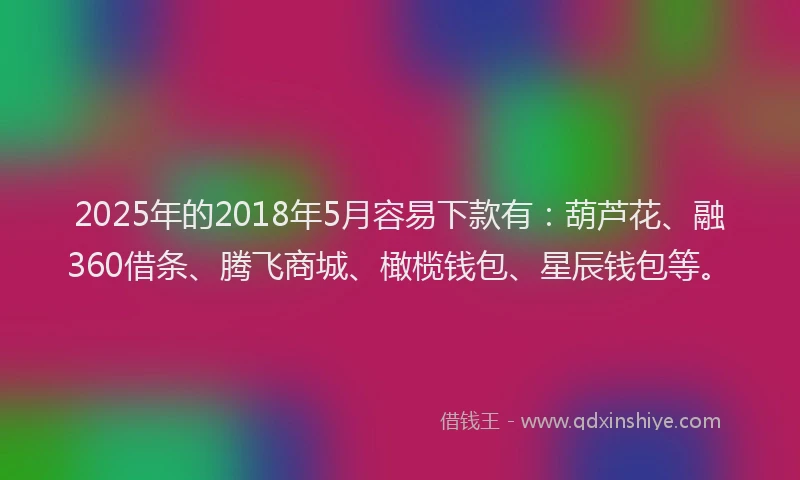 2025年的2018年5月容易下款有：葫芦花、融360借条、腾飞商城、橄榄钱包、星辰钱包等。