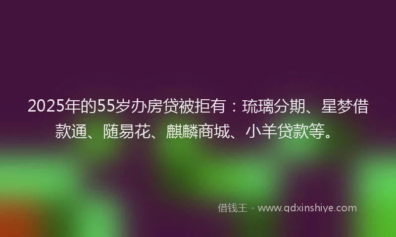 2025年的55岁办房贷被拒有：琉璃分期、星梦借款通、随易花、麒麟商城、小羊贷款等。