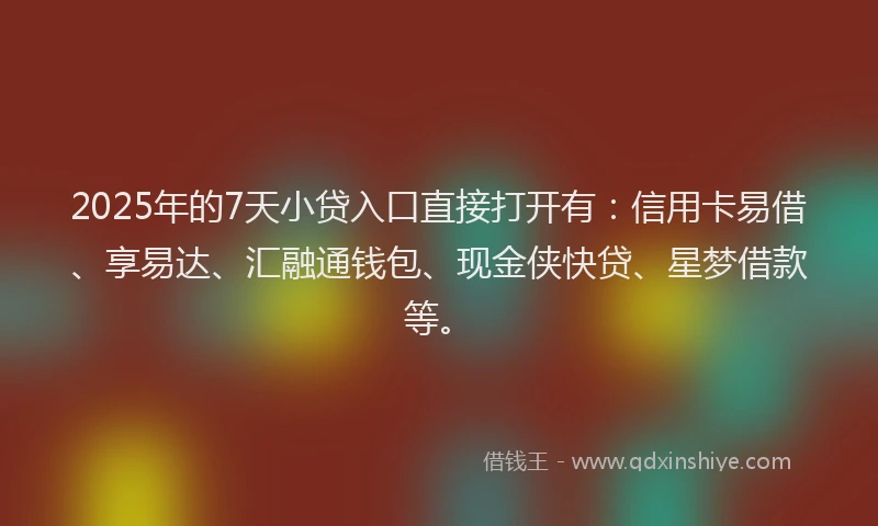 2025年的7天小贷入口直接打开有：信用卡易借、享易达、汇融通钱包、现金侠快贷、星梦借款等。