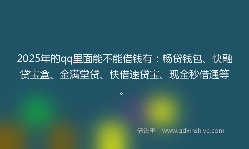2025年的qq里面能不能借钱有：畅贷钱包、快融贷宝盒、金满堂贷、快借速贷宝、现金秒借通等。