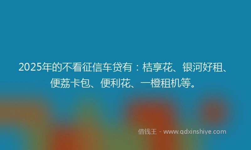 2025年的不看征信车贷有：桔享花、银河好租、便荔卡包、便利花、一橙租机等。