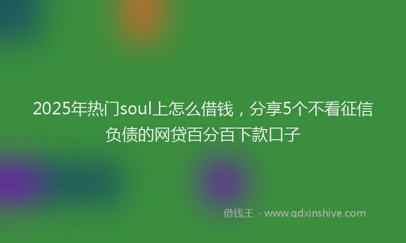 2025年热门soul上怎么借钱，分享5个不看征信负债的网贷百分百下款口子