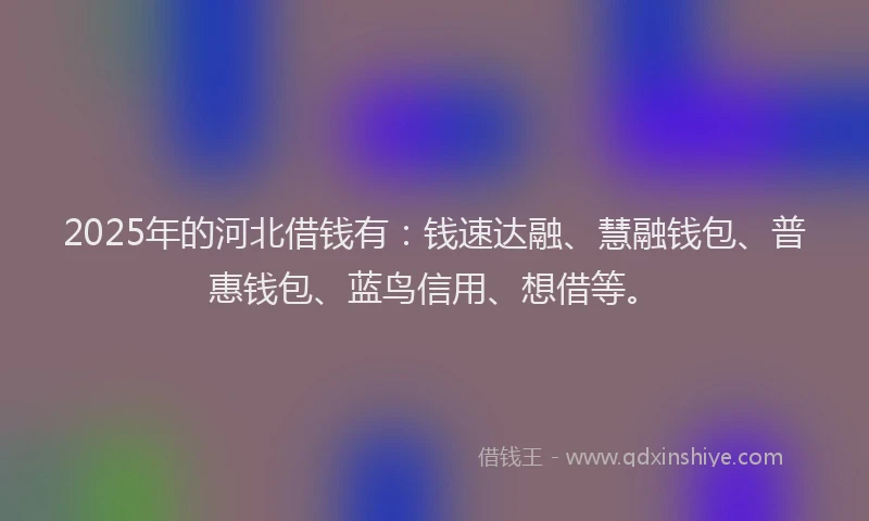 2025年的河北借钱有：钱速达融、慧融钱包、普惠钱包、蓝鸟信用、想借等。