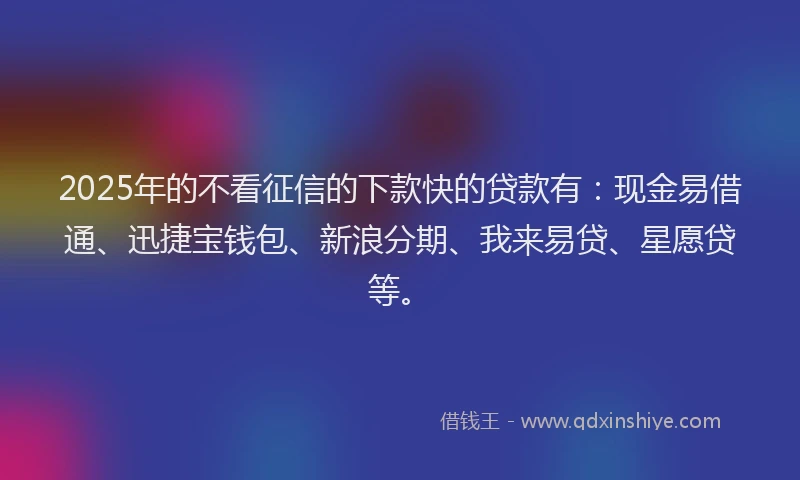 2025年的不看征信的下款快的贷款有：现金易借通、迅捷宝钱包、新浪分期、我来易贷、星愿贷等。