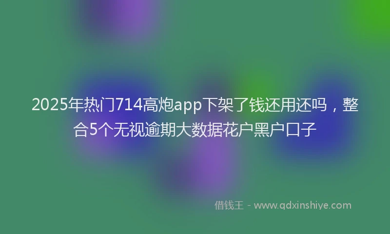 2025年热门714高炮app下架了钱还用还吗，整合5个无视逾期大数据花户黑户口子