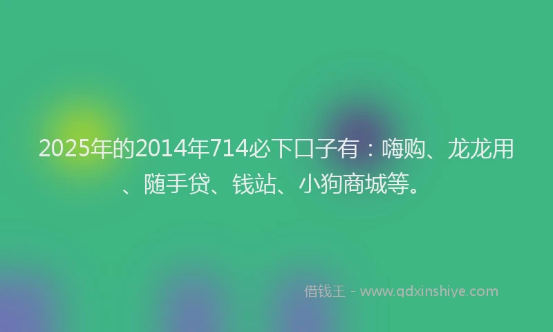 2025年的2014年714必下口子有：嗨购、龙龙用、随手贷、钱站、小狗商城等。
