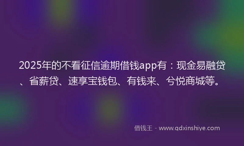 2025年的不看征信逾期借钱app有：现金易融贷、省薪贷、速享宝钱包、有钱来、兮悦商城等。