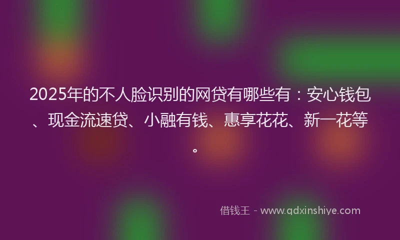 2025年的不人脸识别的网贷有哪些有：安心钱包、现金流速贷、小融有钱、惠享花花、新一花等。