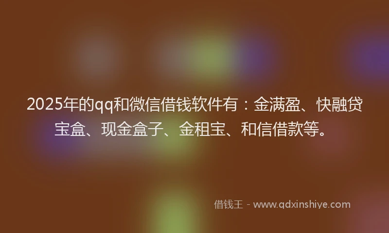 2025年的qq和微信借钱软件有：金满盈、快融贷宝盒、现金盒子、金租宝、和信借款等。