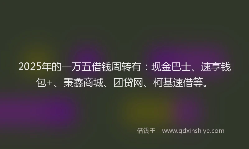2025年的一万五借钱周转有：现金巴士、速享钱包+、秉鑫商城、团贷网、柯基速借等。