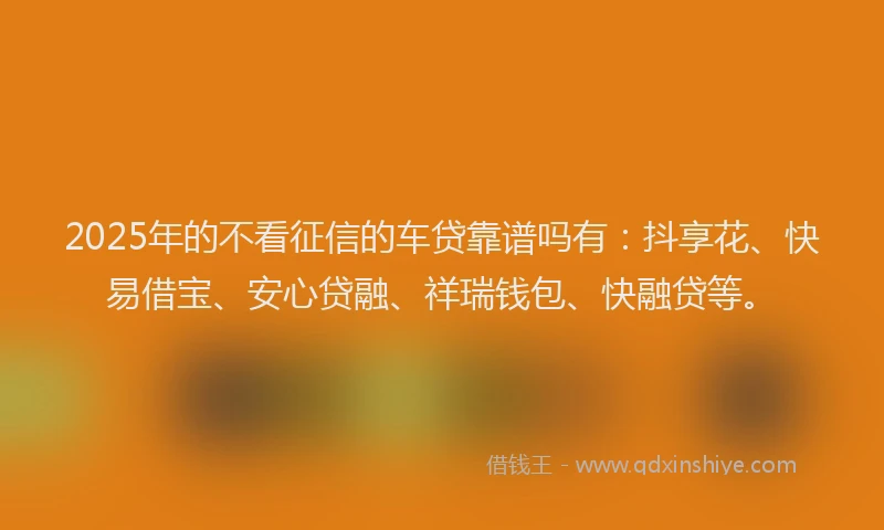 2025年的不看征信的车贷靠谱吗有：抖享花、快易借宝、安心贷融、祥瑞钱包、快融贷等。
