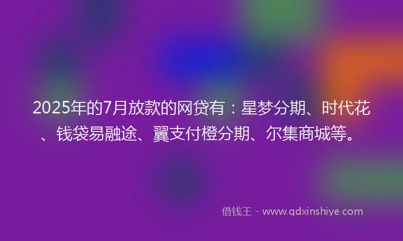 2025年的7月放款的网贷有：星梦分期、时代花、钱袋易融途、翼支付橙分期、尔集商城等。