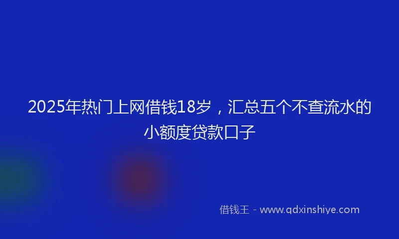 2025年热门上网借钱18岁，汇总五个不查流水的小额度贷款口子