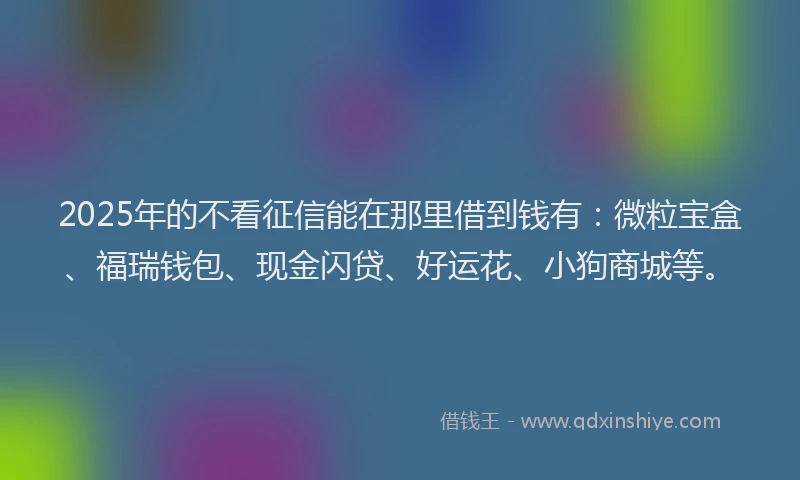 2025年的不看征信能在那里借到钱有：微粒宝盒、福瑞钱包、现金闪贷、好运花、小狗商城等。