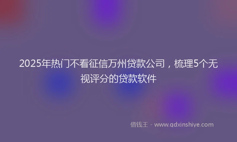 2025年热门不看征信万州贷款公司，梳理5个无视评分的贷款软件