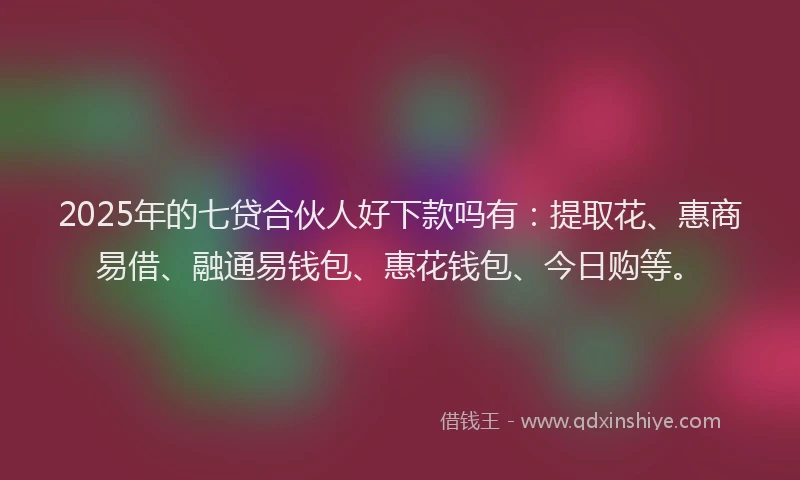 2025年的七贷合伙人好下款吗有：提取花、惠商易借、融通易钱包、惠花钱包、今日购等。