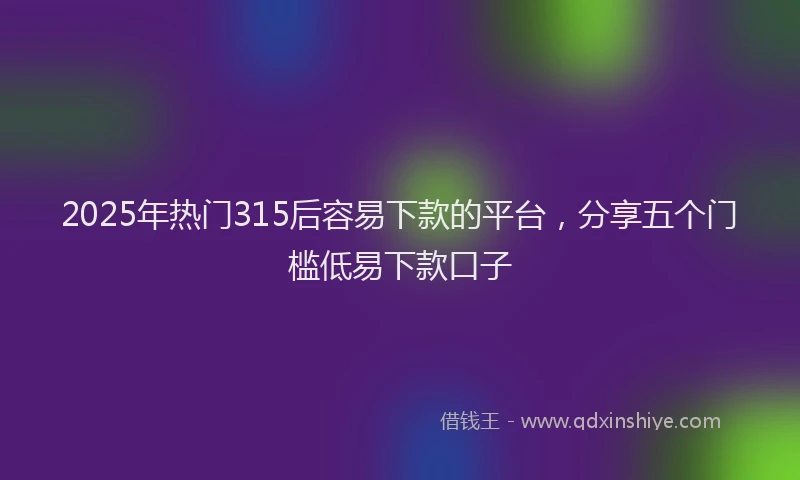 2025年热门315后容易下款的平台，分享五个门槛低易下款口子