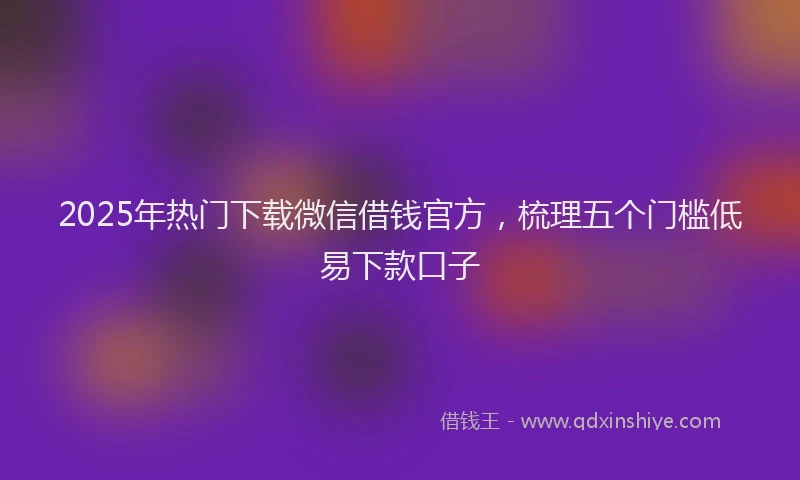 2025年热门下载微信借钱官方，梳理五个门槛低易下款口子