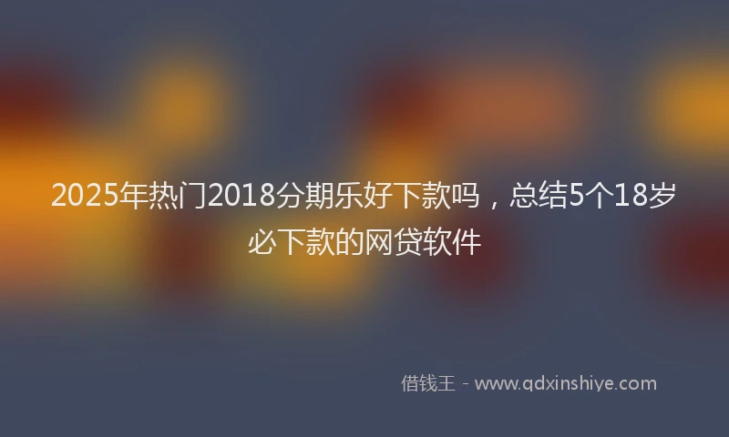 2025年热门2018分期乐好下款吗，总结5个18岁必下款的网贷软件